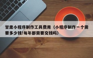 玉环甘肃小程序制作工具费用（小程序制作一个需要多少钱!每年都需要交钱吗）