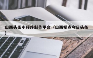玉环山西头条小程序制作平台（山西视点今日头条）